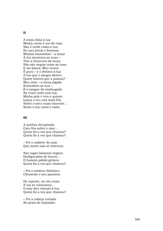 II

A moça dizia à lua
Minha carne é cor-de-rosa
Não é verde como a tua
Eu sou jovem e formosa.
Minhas maminhas – a moça
À lua mostrava as suas –
Têm a brancura da louça
Não são negras como as tuas.
E ela falava: Meu ventre
É puro – e o deitava à lua
A lua que o sangra dentro
Quem haverá que a possua?
Meu sexo – a moça jogada
Entreabria-se nua –
É o sangue da madrugada
Na triste noite sem lua.
Minha pele é viva e quente
Lança o teu raio mais frio
Sobre o meu corpo inocente...
Sente o teu como é vazio.


III

A sombra decapitada
Caiu fria sobre o mar...
Quem foi a voz que chamou?
Quem foi a voz que chamou?

– Foi o cadáver do anjo
Que morto não se enterrou.

Nas vagas boiavam virgens
Desfiguradas de horror...
O homem pálido gritava:
Quem foi a voz que chamou?

– Foi o extático Adriático
Chorando o seu paramor.

De repente, no céu ermo
A lua se consumou...
O mar deu túmulo à lua.
Quem foi a voz que chamou?

– Foi a cabeça cortada
Na praia do Arpoador.




                                168
 