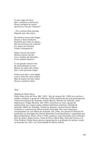 O mar rugia tão forte
Que o homem se debruçou
Numa vertigem de morte:
Quem foi a voz que chamou?

– Foi a eterna alma penada
Daquele que não amou.

No abismo escuro das fragas
Descia o disco brilhante
Sumindo por entre as águas...
Oh lua em busca do amante!
E o sopro da ventania
Vinha e desaparecia.

Negro cárcere da morte
Branco cárcere da dor
Luz e sombra da alvorada...
A voz amada chamou!

E um grande túmulo veio
Se desvendando no mar
Boiava ao sabor das ondas
Que o não queriam tragar.

Tinha uma laje e uma lápide
Com o nome de uma mulher
Mas de quem era esse nome
Nunca o pudesse dizer.



Nota

Balada de Pedro Nava
Pedro Nava (Juiz de Fora, MG, 1903 - Rio de Janeiro RJ, 1984) era escritor e
médico. Integrou o grupo de A Revista (1925) publicação da qual participavam
Carlos Drummond de Andrade, Emílio Moura, Martins de Almeida, João
Alphonsus e Abgar Renault. Em 1924, encontrou-se com o grupo de
modernistas que viajava pelas cidades históricas mineiras: Oswald de
Andrade, Mário de Andrade, Tarsila do Amaral, o poeta francês Blaise
Cendrars e a patronesse Olívia Guedes Penteado. Nos anos seguintes,
correspondeu-se com Mário de Andrade. Em 1946, seu poema O Defunto foi
publicado na Antologia dos Poetas Bissextos Contemporâneos, organizada por
Manuel Bandeira. Entre 1972 e 1983, publicou suas memórias em 6 volumes:
Baú de Ossos, Balão Cativo, Chão de Ferro, Beira-Mar, Galo-das-Trevas e O
Círio Perfeito. Pedro Nava exerceu regularmente a profissão de médico, tendo
se formado em 1927, na Universidade de Minas Gerais.




                                                                         169
 