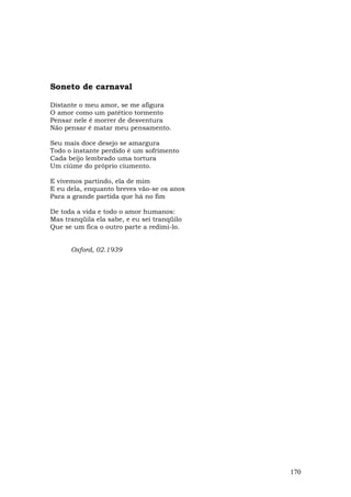 Soneto de carnaval

Distante o meu amor, se me afigura
O amor como um patético tormento
Pensar nele é morrer de desventura
Não pensar é matar meu pensamento.

Seu mais doce desejo se amargura
Todo o instante perdido é um sofrimento
Cada beijo lembrado uma tortura
Um ciúme do próprio ciumento.

E vivemos partindo, ela de mim
E eu dela, enquanto breves vão-se os anos
Para a grande partida que há no fim

De toda a vida e todo o amor humanos:
Mas tranqüila ela sabe, e eu sei tranqüilo
Que se um fica o outro parte a redimi-lo.


      Oxford, 02.1939




                                             170
 