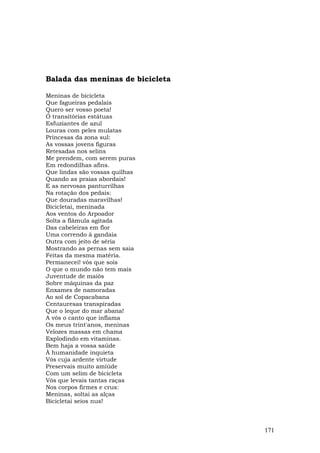 Balada das meninas de bicicleta

Meninas de bicicleta
Que fagueiras pedalais
Quero ser vosso poeta!
Ó transitórias estátuas
Esfuziantes de azul
Louras com peles mulatas
Princesas da zona sul:
As vossas jovens figuras
Retesadas nos selins
Me prendem, com serem puras
Em redondilhas afins.
Que lindas são vossas quilhas
Quando as praias abordais!
E as nervosas panturrilhas
Na rotação dos pedais:
Que douradas maravilhas!
Bicicletai, meninada
Aos ventos do Arpoador
Solta a flâmula agitada
Das cabeleiras em flor
Uma correndo à gandaia
Outra com jeito de séria
Mostrando as pernas sem saia
Feitas da mesma matéria.
Permanecei! vós que sois
O que o mundo não tem mais
Juventude de maiôs
Sobre máquinas da paz
Enxames de namoradas
Ao sol de Copacabana
Centauresas transpiradas
Que o leque do mar abana!
A vós o canto que inflama
Os meus trint'anos, meninas
Velozes massas em chama
Explodindo em vitaminas.
Bem haja a vossa saúde
À humanidade inquieta
Vós cuja ardente virtude
Preservais muito amiúde
Com um selim de bicicleta
Vós que levais tantas raças
Nos corpos firmes e crus:
Meninas, soltai as alças
Bicicletai seios nus!



                                  171
 