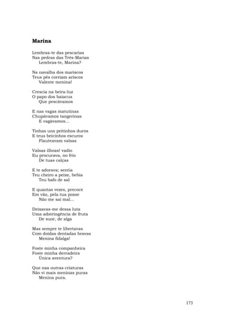 Marina

Lembras-te das pescarias
Nas pedras das Três-Marias
   Lembras-te, Marina?

Na navalha dos mariscos
Teus pés corriam ariscos
   Valente menina!

Crescia na beira-luz
O papo dos baiacus
   Que pescávamos

E nas vagas matutinas
Chupávamos tangerinas
   E vagávamos...

Tinhas uns peitinhos duros
E teus beicinhos escuros
   Flauteavam valsas

Valsas ilhoas! vadio
Eu procurava, no frio
   De tuas calças

E te adorava; sentia
Teu cheiro a peixe, bebia
   Teu bafo de sal

E quantas vezes, precoce
Em vão, pela tua posse
   Não me saí mal...

Deixavas-me dessa luta
Uma adstringência de fruta
   De suor, de alga

Mas sempre te libertavas
Com doidas dentadas bravas
  Menina fidalga!

Foste minha companheira
Foste minha derradeira
   Única aventura?

Que nas outras criaturas
Não vi mais meninas puras
   Menina pura.




                             173
 