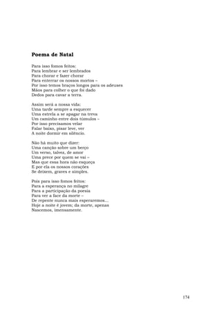 Poema de Natal

Para isso fomos feitos:
Para lembrar e ser lembrados
Para chorar e fazer chorar
Para enterrar os nossos mortos –
Por isso temos braços longos para os adeuses
Mãos para colher o que foi dado
Dedos para cavar a terra.

Assim será a nossa vida:
Uma tarde sempre a esquecer
Uma estrela a se apagar na treva
Um caminho entre dois túmulos –
Por isso precisamos velar
Falar baixo, pisar leve, ver
A noite dormir em silêncio.

Não há muito que dizer:
Uma canção sobre um berço
Um verso, talvez, de amor
Uma prece por quem se vai –
Mas que essa hora não esqueça
E por ela os nossos corações
Se deixem, graves e simples.

Pois para isso fomos feitos:
Para a esperança no milagre
Para a participação da poesia
Para ver a face da morte –
De repente nunca mais esperaremos...
Hoje a noite é jovem; da morte, apenas
Nascemos, imensamente.




                                               174
 