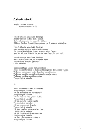 O dia da criação

Macho e fêmea os criou.
     Bíblia: Gênese, 1, 27


I

Hoje é sábado, amanhã é domingo
A vida vem em ondas, como o mar
Os bondes andam em cima dos trilhos
E Nosso Senhor Jesus Cristo morreu na Cruz para nos salvar.

Hoje é sábado, amanhã é domingo
Não há nada como o tempo para passar
Foi muita bondade de Nosso Senhor Jesus Cristo
Mas por via das dúvidas livrai-nos meu Deus de todo mal.

Hoje é sábado, amanhã é domingo
Amanhã não gosta de ver ninguém bem
Hoje é que é o dia do presente
O dia é sábado.

Impossível fugir a essa dura realidade
Neste momento todos os bares estão repletos de homens vazios
Todos os namorados estão de mãos entrelaçadas
Todos os maridos estão funcionando regularmente
Todas as mulheres estão atentas
Porque hoje é sábado.


II

Neste momento há um casamento
Porque hoje é sábado.
Há um divórcio e um violamento
Porque hoje é sábado.
Há um homem rico que se mata
Porque hoje é sábado.
Há um incesto e uma regata
Porque hoje é sábado.
Há um espetáculo de gala
Porque hoje é sábado.
Há uma mulher que apanha e cala
Porque hoje é sábado.
Há um renovar-se de esperanças
Porque hoje é sábado.
Há uma profunda discordância
Porque hoje é sábado.



                                                               175
 