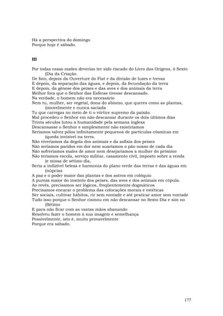 Há a perspectiva do domingo
Porque hoje é sábado.


III

Por todas essas razões deverias ter sido riscado do Livro das Origens, ó Sexto
       (Dia da Criação.
De fato, depois da Ouverture do Fiat e da divisão de luzes e trevas
E depois, da separação das águas, e depois, da fecundação da terra
E depois, da gênese dos peixes e das aves e dos animais da terra
Melhor fora que o Senhor das Esferas tivesse descansado.
Na verdade, o homem não era necessário
Nem tu, mulher, ser vegetal, dona do abismo, que queres como as plantas,
       (imovelmente e nunca saciada
Tu que carregas no meio de ti o vórtice supremo da paixão.
Mal procedeu o Senhor em não descansar durante os dois últimos dias
Trinta séculos lutou a humanidade pela semana inglesa
Descansasse o Senhor e simplesmente não existiríamos
Seríamos talvez pólos infinitamente pequenos de partículas cósmicas em
       (queda invisível na terra.
Não viveríamos da degola dos animais e da asfixia dos peixes
Não seríamos paridos em dor nem suaríamos o pão nosso de cada dia
Não sofreríamos males de amor nem desejaríamos a mulher do próximo
Não teríamos escola, serviço militar, casamento civil, imposto sobre a renda
       (e missa de sétimo dia,
Seria a indizível beleza e harmonia do plano verde das terras e das águas em
       (núpcias
A paz e o poder maior das plantas e dos astros em colóquio
A pureza maior do instinto dos peixes, das aves e dos animais em cópula.
Ao revés, precisamos ser lógicos, freqüentemente dogmáticos
Precisamos encarar o problema das colocações morais e estéticas
Ser sociais, cultivar hábitos, rir sem vontade e até praticar amor sem vontade
Tudo isso porque o Senhor cismou em não descansar no Sexto Dia e sim no
       (Sétimo
E para não ficar com as vastas mãos abanando
Resolveu fazer o homem à sua imagem e semelhança
Possivelmente, isto é, muito provavelmente
Porque era sábado.




                                                                            177
 