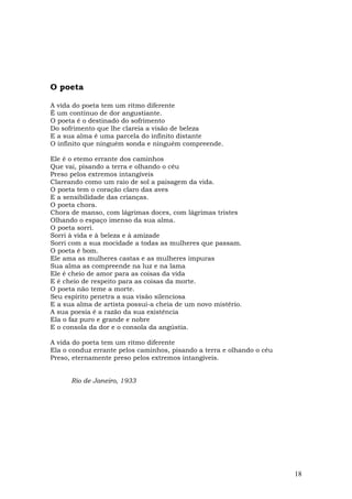 O poeta

A vida do poeta tem um ritmo diferente
É um contínuo de dor angustiante.
O poeta é o destinado do sofrimento
Do sofrimento que lhe clareia a visão de beleza
E a sua alma é uma parcela do infinito distante
O infinito que ninguém sonda e ninguém compreende.

Ele é o etemo errante dos caminhos
Que vai, pisando a terra e olhando o céu
Preso pelos extremos intangíveis
Clareando como um raio de sol a paisagem da vida.
O poeta tem o coração claro das aves
E a sensibilidade das crianças.
O poeta chora.
Chora de manso, com lágrimas doces, com lágrimas tristes
Olhando o espaço imenso da sua alma.
O poeta sorri.
Sorri à vida e à beleza e à amizade
Sorri com a sua mocidade a todas as mulheres que passam.
O poeta é bom.
Ele ama as mulheres castas e as mulheres impuras
Sua alma as compreende na luz e na lama
Ele é cheio de amor para as coisas da vida
E é cheio de respeito para as coisas da morte.
O poeta não teme a morte.
Seu espírito penetra a sua visão silenciosa
E a sua alma de artista possui-a cheia de um novo mistério.
A sua poesia é a razão da sua existência
Ela o faz puro e grande e nobre
E o consola da dor e o consola da angústia.

A vida do poeta tem um ritmo diferente
Ela o conduz errante pelos caminhos, pisando a terra e olhando o céu
Preso, eternamente preso pelos extremos intangíveis.


      Rio de Janeiro, 1933




                                                                       18
 
