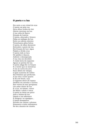 O poeta e a lua

Em meio a um cristal de ecos
O poeta vai pela rua
Seus olhos verdes de éter
Abrem cavernas na lua.
A lua volta de flanco
Eriçada de luxúria
O poeta, aloucado e branco
Palpa as nádegas da lua.
Entre as esferas nitentes
Tremeluzem pêlos fulvos
O poeta, de olhar dormente
Entreabre o pente da lua.
Em frouxos de luz e água
Palpita a ferida crua
O poeta todo se lava
De palidez e doçura.
Ardente e desesperada
A lua vira em decúbito
A vinda lenta do espasmo
Aguça as pontas da lua.
O poeta afaga-lhe os braços
E o ventre que se menstrua
A lua se curva em arco
Num delírio de volúpia.
O gozo aumenta de súbito
Em frêmitos que perduram
A lua vira o outro quarto
E fica de frente, nua.
O orgasmo desce do espaço
Desfeito em estrelas e nuvens
Nos ventos do mar perspassa
Um salso cheiro de lua
E a lua, no êxtase, cresce
Se dilata e alteia e estua
O poeta se deixa em prece
Ante a beleza da lua.
Depois a lua adormece
E míngua e se apazigua...
O poeta desaparece
Envolto em cantos e plumas
Enquanto a noite enlouquece
No seu claustro de ciúmes.




                                180
 
