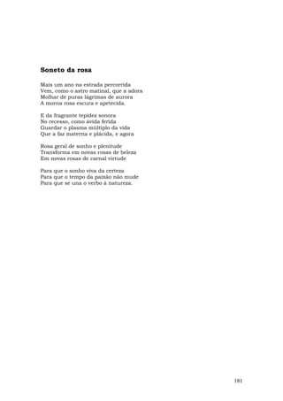 Soneto da rosa

Mais um ano na estrada percorrida
Vem, como o astro matinal, que a adora
Molhar de puras lágrimas de aurora
A morna rosa escura e apetecida.

E da fragrante tepidez sonora
No recesso, como ávida ferida
Guardar o plasma múltiplo da vida
Que a faz materna e plácida, e agora

Rosa geral de sonho e plenitude
Transforma em novas rosas de beleza
Em novas rosas de carnal virtude

Para que o sonho viva da certeza
Para que o tempo da paixão não mude
Para que se una o verbo à natureza.




                                         181
 