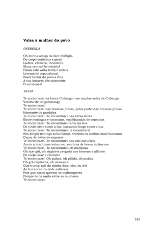 Valsa à mulher do povo

OFERENDA

Oh minha amiga da face múltipla
Do corpo periódico e geral!
Lúdica, efêmera, inconsútil
Musa central-ferroviária!
Possa esta valsa lenta e súbita
Levemente copacabanal
Fazer brotar do povo a flux
A tua imagem abruptamente
Ó antideusa!

VALSA

Te encontrarei na barca Cubango, nas amplas salas da Cubango
Vestida de tangolomango
Te encontrarei!
Te encontrarei nas brancas praias, pelas pudendas brancas praias
Itinerante de gandaias
Te encontrarei. Te encontrarei nas feiras-livres
Entre moringas e vassouras, emolduradas de cenouras
Te encontrarei. Te encontrarei tarde na rua
De rosto triste como a lua, passando longe como a lua
Te encontrarei. Te encontrarei, te encontrarei
Nos longos footings suburbanos, tecendo os sonhos mais humanos
Capaz de todos os enganos
Te encontrarei. Te encontrarei nos cais noturnos
Junto a marítimos soturnos, sombras de becos taciturnos
Te encontrarei. Te encontrarei, oh mariposa
Oh taxi-girl, oh virginete pregada aos homens a alfinete
De corpo saxe e clarinete
Te encontrarei. Oh pulcra, oh pálida, oh pudica
Oh grã-cupincha, oh nova-rica
Que nunca sais da minha dica: sim, eu irei
Ao teu encontro onde estiveres
Pois que assim querem os malmequeres
Porque és tu santa entre as mulheres
Te encontrarei!




                                                                   182
 