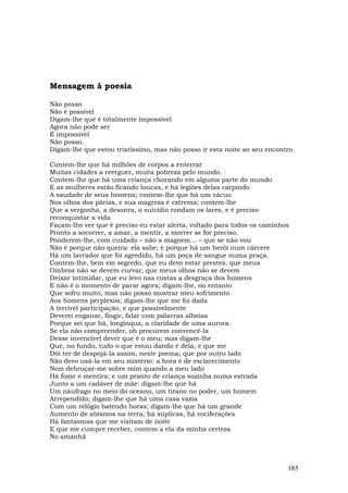 Mensagem à poesia

Não posso
Não é possível
Digam-lhe que é totalmente impossível
Agora não pode ser
É impossível
Não posso.
Digam-lhe que estou tristíssimo, mas não posso ir esta noite ao seu encontro.

Contem-lhe que há milhões de corpos a enterrar
Muitas cidades a reerguer, muita pobreza pelo mundo.
Contem-lhe que há uma criança chorando em alguma parte do mundo
E as mulheres estão ficando loucas, e há legiões delas carpindo
A saudade de seus homens; contem-lhe que há um vácuo
Nos olhos dos párias, e sua magreza é extrema; contem-lhe
Que a vergonha, a desonra, o suicídio rondam os lares, e é preciso
reconquistar a vida
Façam-lhe ver que é preciso eu estar alerta, voltado para todos os caminhos
Pronto a socorrer, a amar, a mentir, a morrer se for preciso.
Ponderem-lhe, com cuidado – não a magoem... – que se não vou
Não é porque não queira: ela sabe; é porque há um herói num cárcere
Há um lavrador que foi agredido, há um poça de sangue numa praça.
Contem-lhe, bem em segredo, que eu devo estar prestes, que meus
Ombros não se devem curvar, que meus olhos não se devem
Deixar intimidar, que eu levo nas costas a desgraça dos homens
E não é o momento de parar agora; digam-lhe, no entanto
Que sofro muito, mas não posso mostrar meu sofrimento
Aos homens perplexos; digam-lhe que me foi dada
A terrível participação, e que possivelmente
Deverei enganar, fingir, falar com palavras alheias
Porque sei que há, longínqua, a claridade de uma aurora.
Se ela não compreender, oh procurem convencê-la
Desse invencível dever que é o meu; mas digam-lhe
Que, no fundo, tudo o que estou dando é dela, e que me
Dói ter de despojá-la assim, neste poema; que por outro lado
Não devo usá-la em seu mistério: a hora é de esclarecimento
Nem debruçar-me sobre mim quando a meu lado
Há fome e mentira; e um pranto de criança sozinha numa estrada
Junto a um cadáver de mãe: digam-lhe que há
Um náufrago no meio do oceano, um tirano no poder, um homem
Arrependido; digam-lhe que há uma casa vazia
Com um relógio batendo horas; digam-lhe que há um grande
Aumento de abismos na terra, há súplicas, há vociferações
Há fantasmas que me visitam de noite
E que me cumpre receber, contem a ela da minha certeza
No amanhã



                                                                          185
 