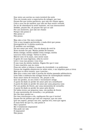 Que sinto um sorriso no rosto invisível da noite
Vivo em tensão ante a expectativa do milagre; por isso
Peçam-lhe que tenha paciência, que não me chame agora
Com a sua voz de sombra; que não me faça sentir covarde
De ter de abandoná-la neste instante, em sua imensurável
Solidão, peçam-lhe, oh peçam-lhe que se cale
Por um momento, que não me chame
Porque não posso ir
Não posso ir
Não posso.

Mas não a traí. Em meu coração
Vive a sua imagem pertencida, e nada direi que possa
Envergonhá-la. A minha ausência.
É também um sortilégio
Do seu amor por mim. Vivo do desejo de revê-Ia
Num mundo em paz. Minha paixão de homem
Resta comigo; minha solidão resta comigo; minha
Loucura resta comigo. Talvez eu deva
Morrer sem vê-Ia mais, sem sentir mais
O gosto de suas lágrimas, olhá-la correr
Livre e nua nas praias e nos céus
E nas ruas da minha insônia. Digam-lhe que é esse
O meu martírio; que às vezes
Pesa-me sobre a cabeça o tampo da eternidade e as poderosas
Forças da tragédia abastecem-se sobre mim, e me impelem para a treva
Mas que eu devo resistir, que é preciso...
Mas que a amo com toda a pureza da minha passada adolescência
Com toda a violência das antigas horas de contemplação extática
Num amor cheio de renúncia. Oh, peçam a ela
Que me perdoe, ao seu triste e inconstante amigo
A quem foi dado se perder de amor pelo seu semelhante
A quem foi dado se perder de amor por uma pequena casa
Por um jardim de frente, por uma menininha de vermelho
A quem foi dado se perder de amor pelo direito
De todos terem um pequena casa, um jardim de frente
E uma menininha de vermelho; e se perdendo
Ser-lhe doce perder-se...
Por isso convençam a ela, expliquem-lhe que é terrível
Peçam-lhe de joelhos que não me esqueça, que me ame
Que me espere, porque sou seu, apenas seu; mas que agora
É mais forte do que eu, não posso ir
Não é possível
Me é totalmente impossível
Não pode ser não
É impossível
Não posso.




                                                                       186
 