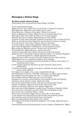 Mensagem a Rubem Braga

Os doces montes cônicos de feno
(Decassílabo solto num postal de Rubem Braga, da Itália.)

A meu amigo Rubem Braga
Digam que vou, que vamos bem: só não tenho é coragem de escrever
Mas digam-lhe. Digam-lhe que é Natal, que os sinos
Estão batendo, e estamos no Cavalão: o Menino vai nascer
Entre as lágrimas do tempo. Digam-lhe que os tempos estão duros
Falta água, falta carne, falta às vezes o ar: há uma angústia
Mas fora isso vai-se vivendo. Digam-lhe que é verão no Rio
E apesar de hoje estar chovendo, amanhã certamente o céu se abrirá de azul
Sobre as meninas de maiô. Digam-lhe que Cachoeiro continua no mapa
E há meninas de maiô, altas e baixas, louras e morochas
E mesmo negras, muito engraçadinhas. Digam-lhe, entretanto
Que a falta de dignidade é considerável, e as perspectivas pobres
Mas sempre há algumas, poucas. Tirante isso, vai tudo bem
No Vermelhinho. Digam-lhe que a menina da Caixa
Continua impassível, mas Caloca acha que ela está melhorando
Digam-lhe que o Ceschiatti continua tomando chope, e eu também Malgrado
       (uma avitaminose B e o fígado ligeiramente inchado.
Digam-lhe que o tédio às vezes é mortal; respira-se com a mais extrema
Dificuldade; bate-se, e ninguém responde. Sem embargo
Digam-lhe que as mulheres continuam passando no alto de seus saltos, e a
       (moda das saias curtas
E das mangas japonesas dão-lhes um novo interesse: ficam muito
       (provocantes.
O diabo é de manhã, quando se sai para o trabalho, dá uma tristeza, a rotina:
       (para a tarde melhora.
Oh, digam a ele, digam a ele, a meu amigo Rubem Braga
Correspondente de guerra, 250 FEB, atualmente em algum lugar da Itália
Que ainda há auroras apesar de tudo, e o esporro das cigarras
Na claridade matinal. Digam-lhe que o mar no Leblon
Porquanto se encontre eventualmente cocô boiando, devido aos despejos
Continua a lavar todos os males. Digam-lhe, aliás
Que há cocô boiando por aí tudo, mas que em não havendo marola
A gente se agüenta. Digam-lhe que escrevi uma carta terna
Contra os escritores mineiros: ele ia gostar. Digam-lhe
Que outro dia vi Elza-Simpatia-é-quase-Amor. Foi para os Estados Unidos
E riu muito de eu lhe dizer que ela ia fazer falta à paisagem carioca
Seu riso me deu vontade de beber: a tarde
Ficou tensa e luminosa. Digam-lhe que outro dia, na Rua Larga
Vi um menino em coma de fome (coma de fome soa esquisito, parece
Que havendo coma não devia haver fome: mas havia).
Mas em compensação estive depois com o Aníbal
Que embora não dê para alimentar ninguém, é um amigo. Digam-lhe que o
       (Carlos
Drummond tem escrito ótimos poemas, mas eu larguei o Suplemento. Digam-



                                                                          190
 