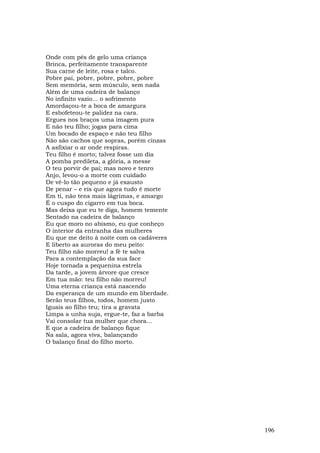 Onde com pés de gelo uma criança
Brinca, perfeitamente transparente
Sua carne de leite, rosa e talco.
Pobre pai, pobre, pobre, pobre, pobre
Sem memória, sem músculo, sem nada
Além de uma cadeira de balanço
No infinito vazio... o sofrimento
Amordaçou-te a boca de amargura
E esbofeteou-te palidez na cara.
Ergues nos braços uma imagem pura
E não teu filho; jogas para cima
Um bocado de espaço e não teu filho
Não são cachos que sopras, porém cinzas
A asfixiar o ar onde respiras.
Teu filho é morto; talvez fosse um dia
A pomba predileta, a glória, a messe
O teu porvir de pai; mas novo e tenro
Anjo, levou-o a morte com cuidado
De vê-lo tão pequeno e já exausto
De penar – e eis que agora tudo é morte
Em ti, não tens mais lágrimas, e amargo
É o cuspo do cigarro em tua boca.
Mas deixa que eu te diga, homem temente
Sentado na cadeira de balanço
Eu que moro no abismo, eu que conheço
O interior da entranha das mulheres
Eu que me deito à noite com os cadáveres
E liberto as auroras do meu peito:
Teu filho não morreu! a fé te salva
Para a contemplação da sua face
Hoje tornada a pequenina estrela
Da tarde, a jovem árvore que cresce
Em tua mão: teu filho não morreu!
Uma eterna criança está nascendo
Da esperança de um mundo em liberdade.
Serão teus filhos, todos, homem justo
Iguais ao filho teu; tira a gravata
Limpa a unha suja, ergue-te, faz a barba
Vai consolar tua mulher que chora...
E que a cadeira de balanço fique
Na sala, agora viva, balançando
O balanço final do filho morto.




                                           196
 