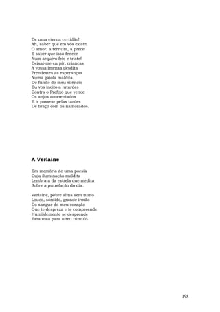 De uma eterna certidão!
Ah, saber que em vós existe
O amor, a ternura, a prece
E saber que isso fenece
Num arquivo feio e triste!
Deixai-me carpir, crianças
A vossa imensa desdita
Prendestes as esperanças
Numa gaiola maldita.
Do fundo do meu silêncio
Eu vos incito a lutardes
Contra o Prefixo que vence
Os anjos acorrentados
E ir passear pelas tardes
De braço com os namorados.




A Verlaine

Em memória de uma poesia
Cuja iluminação maldita
Lembra a da estrela que medita
Sobre a putrefação do dia:

Verlaine, pobre alma sem rumo
Louco, sórdido, grande irmão
Do sangue do meu coração
Que te despreza e te compreende
Humildemente se desprende
Esta rosa para o teu túmulo.




                                  198
 