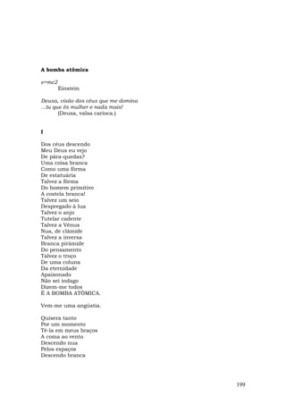 A bomba atômica

e=mc2
        Einstein

Deusa, visão dos céus que me domina
...tu que és mulher e nada mais!
        (Deusa, valsa carioca.)


I

Dos céus descendo
Meu Deus eu vejo
De pára-quedas?
Uma coisa branca
Como uma fôrma
De estatuária
Talvez a fôrma
Do homem primitivo
A costela branca!
Talvez um seio
Despregado à lua
Talvez o anjo
Tutelar cadente
Talvez a Vênus
Nua, de clâmide
Talvez a inversa
Branca pirâmide
Do pensamento
Talvez o troço
De uma coluna
Da eternidade
Apaixonado
Não sei indago
Dizem-me todos
É A BOMBA ATÔMICA.

Vem-me uma angústia.

Quisera tanto
Por um momento
Tê-la em meus braços
A coma ao vento
Descendo nua
Pelos espaços
Descendo branca




                                      199
 