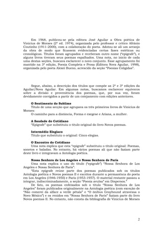 Em 1968, publicou-se pela editora José Aguilar a Obra poética de
Vinicius de Moraes (2ª ed. 1974), organizada pelo professor e crítico Afrânio
Coutinho (1911-2000), com a colaboração do poeta. Adotou-se ali um arranjo
da obra de modo que ficassem evidenciadas certas fases estéticas ou
cronológicas. Títulos foram agrupados e receberam outro nome (“epígrafe”), e
alguns livros tiveram seus poemas espalhados. Uma nota, no início de cada
uma destas seções, buscava esclarecer o novo conjunto. Esse agrupamento foi
mantido na 3ª edição, Poesia Completa e Prosa (Editora Nova Aguilar, 1998),
organizada pelo poeta Alexei Bueno, acrescido da seção “Poesias Coligidas”.




     Segue, abaixo, a descrição dos títulos que compõe as 2ª e 3ª edições da
Aguilar/Nova Aguilar. Em algumas notas, buscamos esclarecer equívocos
sobre a divisão e proveniência dos poemas, que, por sua vez, foram
devidamente corrigidos a partir de um cotejamento com edições anteriores.

    O Sentimento do Sublime
    Título de uma secção que agrupava os três primeiros livros de Vinicius de
Moraes:
    O caminho para a distância, Forma e exegese e Ariana, a mulher.

     A Saudade do Cotidiano
     “Epígrafe” que substituiu o título original do livro Novos poemas.

     Intermédio Elegíaco
     Título que substituiu o original: Cinco elegias.

     O Encontro do Cotidiano
     Uma nota explica que esta “epígrafe” substituiu o título original: Poemas,
sonetos e baladas. No entanto, há vários poemas ali que não faziam parte
deste livro e integravam a Antologia poética.

     Nossa Senhora de Los Angeles e Nossa Senhora de Paris
     Uma nota explica o uso do título (“epígrafe”) “Nossa Senhora de Los
Angeles e Nossa Senhora de Paris”:
     “Esta epígrafe reúne parte dos poemas publicados sob os títulos
Antologia poética e Novos poemas II e escritos durante a permanênca do poeta
em Los Angeles (1946-1950) e Paris (1953-1957). O material restante passou a
integrar, indiscriminadamente, a seção “Poesia avulsa” em Dispersos.”
     De fato, os poemas enfeixados sob o título “Nossa Senhora de Los
Angeles” foram publicados originalmente na Antologia poética (com exceção de
“Não comerei da alface a verde pétala” e “O ônibus Grayhound atravessa o
Novo México”) e os renidos em “Nossa Senhora de Paris” faziam parte do livro
Novos poemas II. No entanto, não consta da bibliografia de Vinicius de Moraes




                                                                             2
 