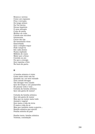 Branca e serena
Como um espasmo
Fria e corrupta
Do longo sêmen
Da Via Láctea
Deusa impoluta
O sexo abrupto
Cubo de prata
Mulher ao cubo
Caindo aos súcubos
Intemerata
Carne tão rija
De hormônios vivos
Exacerbada
Que o simples toque
Pode rompê-la
Em cada átomo
Numa explosão
Milhões de vezes
Maior que a força
Contida no ato
Ou que a energia
Que expulsa o feto
Na hora do parto.


II

A bomba atômica é triste
Coisa mais triste não há
Quando cai, cai sem vontade
Vem caindo devagar
Tão devagar vem caindo
Que dá tempo a um passarinho
De pousar nela e voar...
Coitada da bomba atômica
Que não gosta de matar!

Coitada da bomba atômica
Que não gosta de matar
Mas que ao matar mata tudo
Animal e vegetal
Que mata a vida da terra
E mata a vida do ar
Mas que também mata a guerra…
Bomba atômica que aterra!
Pomba atônita da paz!

Pomba tonta, bomba atômica
Tristeza, consolação




                                200
 