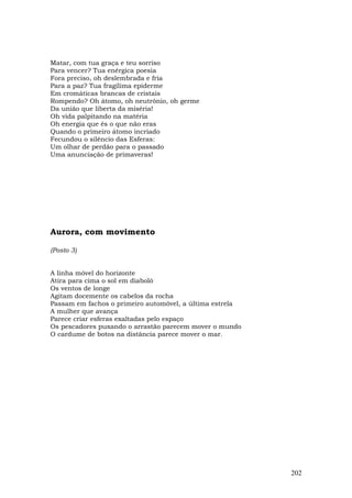 Matar, com tua graça e teu sorriso
Para vencer? Tua enérgica poesia
Fora preciso, oh deslembrada e fria
Para a paz? Tua fragílima epiderme
Em cromáticas brancas de cristais
Rompendo? Oh átomo, oh neutrônio, oh germe
Da união que liberta da miséria!
Oh vida palpitando na matéria
Oh energia que és o que não eras
Quando o primeiro átomo incriado
Fecundou o silêncio das Esferas:
Um olhar de perdão para o passado
Uma anunciação de primaveras!




Aurora, com movimento

(Posto 3)


A linha móvel do horizonte
Atira para cima o sol em diabolô
Os ventos de longe
Agitam docemente os cabelos da rocha
Passam em fachos o primeiro automóvel, a última estrela
A mulher que avança
Parece criar esferas exaltadas pelo espaço
Os pescadores puxando o arrastão parecem mover o mundo
O cardume de botos na distância parece mover o mar.




                                                          202
 