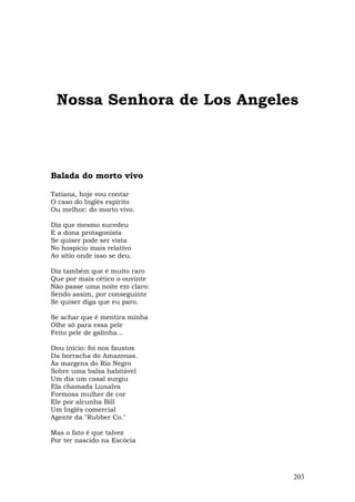Nossa Senhora de Los Angeles



Balada do morto vivo

Tatiana, hoje vou contar
O caso do Inglês espírito
Ou melhor: do morto vivo.

Diz que mesmo sucedeu
E a dona protagonista
Se quiser pode ser vista
No hospício mais relativo
Ao sítio onde isso se deu.

Diz também que é muito raro
Que por mais cético o ouvinte
Não passe uma noite em claro:
Sendo assim, por conseguinte
Se quiser diga que eu paro.

Se achar que é mentira minha
Olhe só para essa pele
Feito pele de galinha...

Dou início: foi nos faustos
Da borracha do Amazonas.
Às margens do Rio Negro
Sobre uma balsa habitável
Um dia um casal surgiu
Ela chamada Lunalva
Formosa mulher de cor
Ele por alcunha Bill
Um Inglês comercial
Agente da "Rubber Co."

Mas o fato é que talvez
Por ter nascido na Escócia




                                203
 