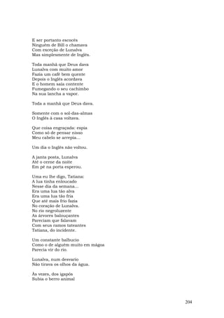 E ser portanto escocês
Ninguém de Bill o chamava
Com exceção de Lunalva
Mas simplesmente de Inglês.

Toda manhã que Deus dava
Lunalva com muito amor
Fazia um café bem quente
Depois o Inglês acordava
E o homem saía contente
Fumegando o seu cachimbo
Na sua lancha a vapor.

Toda a manhã que Deus dava.

Somente com o sol-das-almas
O Inglês à casa voltava.

Que coisa engraçada: espia
Como só de pensar nisso
Meu cabelo se arrepia...

Um dia o Inglês não voltou.

A janta posta, Lunalva
Até o cerne da noite
Em pé na porta esperou.

Uma eu lhe digo, Tatiana:
A lua tinha enloucado
Nesse dia da semana...
Era uma lua tão alva
Era uma lua tão fria
Que até mais frio fazia
No coração de Lunalva.
No rio negroluzente
As árvores balouçantes
Pareciam que falavam
Com seus ramos tateantes
Tatiana, do incidente.

Um constante balbucio
Como o de alguém muito em mágoa
Parecia vir do rio.

Lunalva, num desvario
Não tirava os olhos da água.

Às vezes, dos igapós
Subia o berro animal




                                  204
 