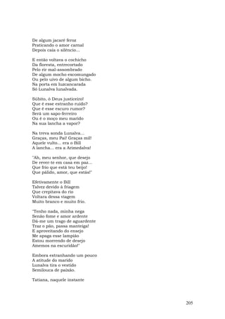 De algum jacaré feroz
Praticando o amor carnal
Depois caía o silêncio...

E então voltava o cochicho
Da floresta, entrecortado
Pelo rir mal-assombrado
De algum mocho excomungado
Ou pelo uivo de algum bicho.
Na porta em luzcancarada
Só Lunalva lunalvada.

Súbito, ó Deus justiceiro!
Que é esse estranho ruído?
Que é esse escuro rumor?
Será um sapo-ferreiro
Ou é o moço meu marido
Na sua lancha a vapor?

Na treva sonda Lunalva...
Graças, meu Pai! Graças mil!
Aquele vulto... era o Bill
A lancha... era a Arimedalva!

"Ah, meu senhor, que desejo
De rever-te em casa em paz...
Que frio que está teu beijo!
Que pálido, amor, que estás!"

Efetivamente o Bill
Talvez devido à friagem
Que crepitava do rio
Voltara dessa viagem
Muito branco e muito frio.

"Tenho nada, minha nega
Senão fome e amor ardente
Dá-me um trago de aguardente
Traz o pão, passa manteiga!
E aproveitando do ensejo
Me apaga esse lampião
Estou morrendo de desejo
Amemos na escuridão!"

Embora estranhando um pouco
A atitude do marido
Lunalva tira o vestido
Semilouca de paixão.

Tatiana, naquele instante




                                205
 