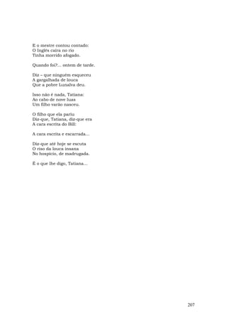 E o mestre contou contado:
O Inglês caíra no rio
Tinha morrido afogado.

Quando foi?... ontem de tarde.

Diz – que ninguém esqueceu
A gargalhada de louca
Que a pobre Lunalva deu.

Isso não é nada, Tatiana:
Ao cabo de nove luas
Um filho varão nasceu.

O filho que ela pariu
Diz-que, Tatiana, diz-que era
A cara escrita do Bill:

A cara escrita e escarrada...

Diz-que até hoje se escuta
O riso da louca insana
No hospício, de madrugada.

É o que lhe digo, Tatiana...




                                 207
 