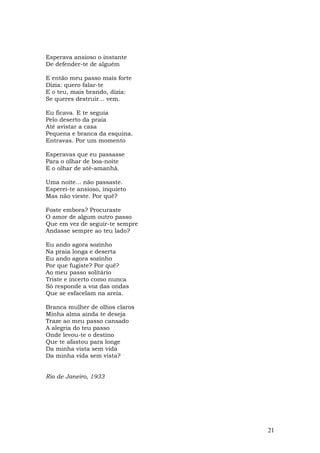 Esperava ansioso o instante
De defender-te de alguém

E então meu passo mais forte
Dizia: quero falar-te
E o teu, mais brando, dizia:
Se queres destruir... vem.

Eu ficava. E te seguia
Pelo deserto da praia
Até avistar a casa
Pequena e branca da esquina.
Entravas. Por um momento

Esperavas que eu passasse
Para o olhar de boa-noite
E o olhar de até-amanhã.

Uma noite... não passaste.
Esperei-te ansioso, inquieto
Mas não vieste. Por quê?

Foste embora? Procuraste
O amor de algum outro passo
Que em vez de seguir-te sempre
Andasse sempre ao teu lado?

Eu ando agora sozinho
Na praia longa e deserta
Eu ando agora sozinho
Por que fugiste? Por quê?
Ao meu passo solitário
Triste e incerto como nunca
Só responde a voz das ondas
Que se esfacelam na areia.

Branca mulher de olhos claros
Minha alma ainda te deseja
Traze ao meu passo cansado
A alegria do teu passo
Onde levou-te o destino
Que te afastou para longe
Da minha vista sem vida
Da minha vida sem vista?


Rio de Janeiro, 1933




                                 21
 