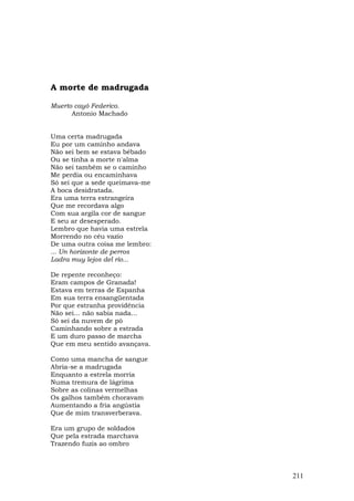 A morte de madrugada

Muerto cayó Federico.
      Antonio Machado


Uma certa madrugada
Eu por um caminho andava
Não sei bem se estava bêbado
Ou se tinha a morte n'alma
Não sei também se o caminho
Me perdia ou encaminhava
Só sei que a sede queimava-me
A boca desidratada.
Era uma terra estrangeira
Que me recordava algo
Com sua argila cor de sangue
E seu ar desesperado.
Lembro que havia uma estrela
Morrendo no céu vazio
De uma outra coisa me lembro:
... Un horizonte de perros
Ladra muy lejos del río...

De repente reconheço:
Eram campos de Granada!
Estava em terras de Espanha
Em sua terra ensangüentada
Por que estranha providência
Não sei... não sabia nada...
Só sei da nuvem de pó
Caminhando sobre a estrada
E um duro passo de marcha
Que em meu sentido avançava.

Como uma mancha de sangue
Abria-se a madrugada
Enquanto a estrela morria
Numa tremura de lágrima
Sobre as colinas vermelhas
Os galhos também choravam
Aumentando a fria angústia
Que de mim transverberava.

Era um grupo de soldados
Que pela estrada marchava
Trazendo fuzis ao ombro



                                211
 
