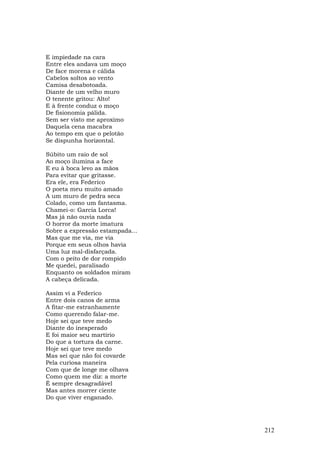 E impiedade na cara
Entre eles andava um moço
De face morena e cálida
Cabelos soltos ao vento
Camisa desabotoada.
Diante de um velho muro
O tenente gritou: Alto!
E à frente conduz o moço
De fisionomia pálida.
Sem ser visto me aproximo
Daquela cena macabra
Ao tempo em que o pelotão
Se dispunha horizontal.

Súbito um raio de sol
Ao moço ilumina a face
E eu à boca levo as mãos
Para evitar que gritasse.
Era ele, era Federico
O poeta meu muito amado
A um muro de pedra seca
Colado, como um fantasma.
Chamei-o: Garcia Lorca!
Mas já não ouvia nada
O horror da morte imatura
Sobre a expressão estampada...
Mas que me via, me via
Porque em seus olhos havia
Uma luz mal-disfarçada.
Com o peito de dor rompido
Me quedei, paralisado
Enquanto os soldados miram
A cabeça delicada.

Assim vi a Federico
Entre dois canos de arma
A fitar-me estranhamente
Como querendo falar-me.
Hoje sei que teve medo
Diante do inesperado
E foi maior seu martírio
Do que a tortura da carne.
Hoje sei que teve medo
Mas sei que não foi covarde
Pela curiosa maneira
Com que de longe me olhava
Como quem me diz: a morte
É sempre desagradável
Mas antes morrer ciente
Do que viver enganado.




                                 212
 
