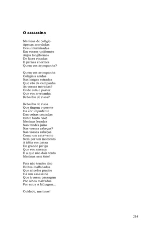 O assassino

Meninas de colégio
Apenas acordadas
Desuniformizadas
Em vossos uniformes
Anjos longiformes
De faces rosadas
E pernas enormes
Quem vos acompanha?

Quem vos acompanha
Colegiais aladas
Nas longas estradas
Que vão da campanha
Às vossas moradas?
Onde está o pastor
Que vos arrebanha
Rebanho de risos?

Rebanho de risos
Que tingem o poente
Da cor impudente
Das coisas contadas
Entre tanto riso!
Meninas levadas
Não tendes juízo
Nas vossas cabeças?
Nas vossas cabeças
Como um cata-vento
Nem por um momento
A idéia vos passa
Do grande perigo
Que vos ameaça
E a que não dais tento
Meninas sem tino!

Pois não tendes tino
Brotos malfadados
Que aí pelos prados
Há um assassino
Que à vossa passagem
Põe olhos malvados
Por entre a folhagem...

Cuidado, meninas!




                          214
 