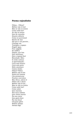 Poema enjoadinho

Filhos... Filhos?
Melhor não tê-los!
Mas se não os temos
Como sabê-los?
Se não os temos
Que de consulta
Quanto silêncio
Como os queremos!
Banho de mar
Diz que é um porrete...
Cônjuge voa
Transpõe o espaço
Engole água
Fica salgada
Se iodifica
Depois, que boa
Que morenaço
Que a esposa fica!
Resultado: filho.
E então começa
A aporrinhação:
Cocô está branco
Cocô está preto
Bebe amoníaco
Comeu botão.
Filhos? Filhos
Melhor não tê-los
Noites de insônia
Cãs prematuras
Prantos convulsos
Meu Deus, salvai-o!
Filhos são o demo
Melhor não tê-los...
Mas se não os temos
Como sabê-los?
Como saber
Que macieza
Nos seus cabelos
Que cheiro morno
Na sua carne
Que gosto doce
Na sua boca!
Chupam gilete
Bebem xampu
Ateiam fogo



                          215
 