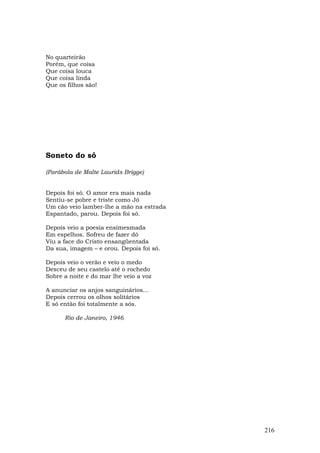 No quarteirão
Porém, que coisa
Que coisa louca
Que coisa linda
Que os filhos são!




Soneto do só

(Parábola de Malte Laurids Brigge)


Depois foi só. O amor era mais nada
Sentiu-se pobre e triste como Jó
Um cão veio lamber-lhe a mão na estrada
Espantado, parou. Depois foi só.

Depois veio a poesia ensimesmada
Em espelhos. Sofreu de fazer dó
Viu a face do Cristo ensangüentada
Da sua, imagem – e orou. Depois foi só.

Depois veio o verão e veio o medo
Desceu de seu castelo até o rochedo
Sobre a noite e do mar lhe veio a voz

A anunciar os anjos sanguinários...
Depois cerrou os olhos solitários
E só então foi totalmente a sós.

      Rio de Janeiro, 1946




                                          216
 