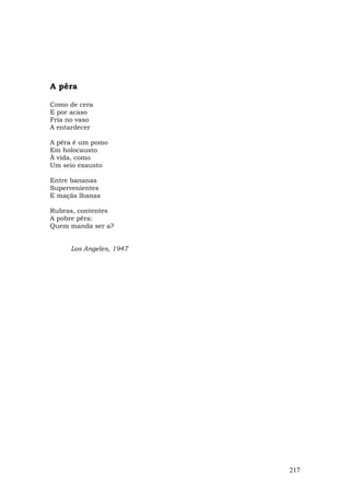 A pêra

Como de cera
E por acaso
Fria no vaso
A entardecer

A pêra é um pomo
Em holocausto
À vida, como
Um seio exausto

Entre bananas
Supervenientes
E maçãs lhanas

Rubras, contentes
A pobre pêra:
Quem manda ser a?


     Los Angeles, 1947




                         217
 