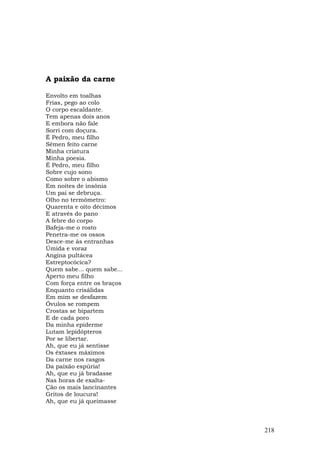 A paixão da carne

Envolto em toalhas
Frias, pego ao colo
O corpo escaldante.
Tem apenas dois anos
E embora não fale
Sorri com doçura.
É Pedro, meu filho
Sêmen feito carne
Minha criatura
Minha poesia.
É Pedro, meu filho
Sobre cujo sono
Como sobre o abismo
Em noites de insônia
Um pai se debruça.
Olho no termômetro:
Quarenta e oito décimos
E através do pano
A febre do corpo
Bafeja-me o rosto
Penetra-me os ossos
Desce-me às entranhas
Úmida e voraz
Angina pultácea
Estreptocócica?
Quem sabe... quem sabe...
Aperto meu filho
Com força entre os braços
Enquanto crisálidas
Em mim se desfazem
Óvulos se rompem
Crostas se bipartem
E de cada poro
Da minha epiderme
Lutam lepidópteros
Por se libertar.
Ah, que eu já sentisse
Os êxtases máximos
Da carne nos rasgos
Da paixão espúria!
Ah, que eu já bradasse
Nas horas de exalta-
Ção os mais lancinantes
Gritos de loucura!
Ah, que eu já queimasse



                            218
 