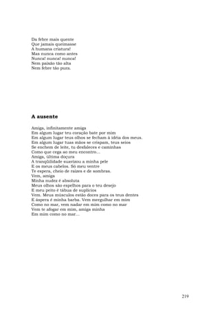 Da febre mais quente
Que jamais queimasse
A humana criatura!
Mas nunca como antes
Nunca! nunca! nunca!
Nem paixão tão alta
Nem febre tão pura.




A ausente

Amiga, infinitamente amiga
Em algum lugar teu coração bate por mim
Em algum lugar teus olhos se fecham à idéia dos meus.
Em algum lugar tuas mãos se crispam, teus seios
Se enchem de leite, tu desfaleces e caminhas
Como que cega ao meu encontro...
Amiga, última doçura
A tranqüilidade suavizou a minha pele
E os meus cabelos. Só meu ventre
Te espera, cheio de raízes e de sombras.
Vem, amiga
Minha nudez é absoluta
Meus olhos são espelhos para o teu desejo
E meu peito é tábua de suplícios
Vem. Meus músculos estão doces para os teus dentes
E áspera é minha barba. Vem mergulhar em mim
Como no mar, vem nadar em mim como no mar
Vem te afogar em mim, amiga minha
Em mim como no mar...




                                                        219
 
