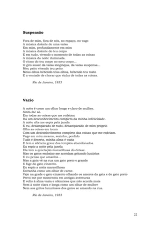 Suspensão

Fora de mim, fora de nós, no espaço, no vago
A música dolente de uma valsa
Em mim, profundamente em mim
A música dolente do teu corpo
E em tudo, vivendo o momento de todas as coisas
A música da noite iluminada.
O ritmo do teu corpo no meu corpo...
O giro suave da valsa longínqua, da valsa suspensa...
Meu peito vivendo teu peito
Meus olhos bebendo teus olhos, bebendo teu rosto
E a vontade de chorar que vinha de todas as coisas.

      Rio de Janeiro, 1933




Vazio

A noite é como um olhar longo e claro de mulher.
Sinto-me só.
Em todas as coisas que me rodeiam
Há um desconhecimento completo da minha infelicidade.
A noite alta me espia pela janela
E eu, desamparado de tudo, desamparado de mim próprio
Olho as coisas em torno
Com um desconhecimento completo das coisas que me rodeiam.
Vago em mim mesmo, sozinho, perdido
Tudo é deserto, minha alma é vazia
E tem o silêncio grave dos templos abandonados.
Eu espio a noite pela janela
Ela tem a quietação maravilhosa do êxtase.
Mas os gatos embaixo me acordam gritando luxúrias
E eu penso que amanhã...
Mas a gata vê na rua um gato preto e grande
E foge do gato cinzento.
Eu espio a noite maravilhosa
Estranha como um olhar de carne.
Vejo na grade o gato cinzento olhando os amores da gata e do gato preto
Perco-me por momentos em antigas aventuras
E volto à alma vazia e silenciosa que não acorda mais
Nem à noite clara e longa como um olhar de mulher
Nem aos gritos luxuriosos dos gatos se amando na rua.

      Rio de Janeiro, 1933




                                                                          22
 