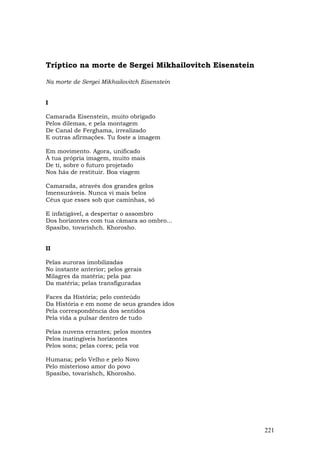 Tríptico na morte de Sergei Mikhailovitch Eisenstein

Na morte de Sergei Mikhailovitch Eisenstein


I

Camarada Eisenstein, muito obrigado
Pelos dilemas, e pela montagem
De Canal de Ferghama, irrealizado
E outras afirmações. Tu foste a imagem

Em movimento. Agora, unificado
À tua própria imagem, muito mais
De ti, sobre o futuro projetado
Nos hás de restituir. Boa viagem

Camarada, através dos grandes gelos
Imensuráveis. Nunca vi mais belos
Céus que esses sob que caminhas, só

E infatigável, a despertar o assombro
Dos horizontes com tua câmara ao ombro...
Spasibo, tovarishch. Khorosho.


II

Pelas auroras imobilizadas
No instante anterior; pelos gerais
Milagres da matéria; pela paz
Da matéria; pelas transfiguradas

Faces da História; pelo conteúdo
Da História e em nome de seus grandes idos
Pela correspondência dos sentidos
Pela vida a pulsar dentro de tudo

Pelas nuvens errantes; pelos montes
Pelos inatingíveis horizontes
Pelos sons; pelas cores; pela voz

Humana; pelo Velho e pelo Novo
Pelo misterioso amor do povo
Spasibo, tovarishch, Khorosho.




                                                       221
 