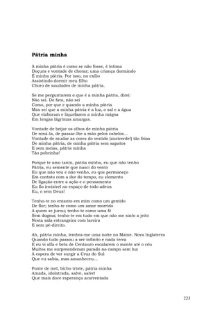 Pátria minha

A minha pátria é como se não fosse, é íntima
Doçura e vontade de chorar; uma criança dormindo
É minha pátria. Por isso, no exílio
Assistindo dormir meu filho
Choro de saudades de minha pátria.

Se me perguntarem o que é a minha pátria, direi:
Não sei. De fato, não sei
Como, por que e quando a minha pátria
Mas sei que a minha pátria é a luz, o sal e a água
Que elaboram e liquefazem a minha mágoa
Em longas lágrimas amargas.

Vontade de beijar os olhos de minha pátria
De niná-la, de passar-lhe a mão pelos cabelos...
Vontade de mudar as cores do vestido (auriverde!) tão feias
De minha pátria, de minha pátria sem sapatos
E sem meias, pátria minha
Tão pobrinha!

Porque te amo tanto, pátria minha, eu que não tenho
Pátria, eu semente que nasci do vento
Eu que não vou e não venho, eu que permaneço
Em contato com a dor do tempo, eu elemento
De ligação entre a ação e o pensamento
Eu fio invisível no espaço de todo adeus
Eu, o sem Deus!

Tenho-te no entanto em mim como um gemido
De flor; tenho-te como um amor morrido
A quem se jurou; tenho-te como uma fé
Sem dogma; tenho-te em tudo em que não me sinto a jeito
Nesta sala estrangeira com lareira
E sem pé-direito.

Ah, pátria minha, lembra-me uma noite no Maine, Nova Inglaterra
Quando tudo passou a ser infinito e nada terra
E eu vi alfa e beta de Centauro escalarem o monte até o céu
Muitos me surpreenderam parado no campo sem luz
À espera de ver surgir a Cruz do Sul
Que eu sabia, mas amanheceu...

Fonte de mel, bicho triste, pátria minha
Amada, idolatrada, salve, salve!
Que mais doce esperança acorrentada



                                                                  223
 