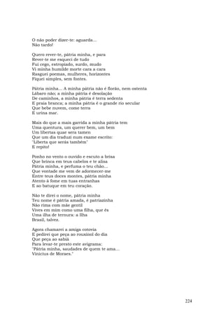 O não poder dizer-te: aguarda...
Não tardo!

Quero rever-te, pátria minha, e para
Rever-te me esqueci de tudo
Fui cego, estropiado, surdo, mudo
Vi minha humilde morte cara a cara
Rasguei poemas, mulheres, horizontes
Fiquei simples, sem fontes.

Pátria minha... A minha pátria não é florão, nem ostenta
Lábaro não; a minha pátria é desolação
De caminhos, a minha pátria é terra sedenta
E praia branca; a minha pátria é o grande rio secular
Que bebe nuvem, come terra
E urina mar.

Mais do que a mais garrida a minha pátria tem
Uma quentura, um querer bem, um bem
Um libertas quae sera tamen
Que um dia traduzi num exame escrito:
"Liberta que serás também"
E repito!

Ponho no vento o ouvido e escuto a brisa
Que brinca em teus cabelos e te alisa
Pátria minha, e perfuma o teu chão...
Que vontade me vem de adormecer-me
Entre teus doces montes, pátria minha
Atento à fome em tuas entranhas
E ao batuque em teu coração.

Não te direi o nome, pátria minha
Teu nome é pátria amada, é patriazinha
Não rima com mãe gentil
Vives em mim como uma filha, que és
Uma ilha de ternura: a Ilha
Brasil, talvez.

Agora chamarei a amiga cotovia
E pedirei que peça ao rouxinol do dia
Que peça ao sabiá
Para levar-te presto este avigrama:
"Pátria minha, saudades de quem te ama…
Vinicius de Moraes."




                                                           224
 