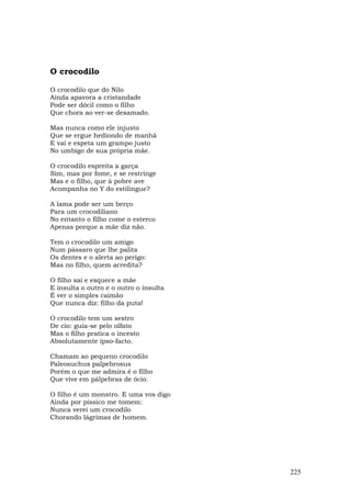 O crocodilo

O crocodilo que do Nilo
Ainda apavora a cristandade
Pode ser dócil como o filho
Que chora ao ver-se desamado.

Mas nunca como ele injusto
Que se ergue hediondo de manhã
E vai e espeta um grampo justo
No umbigo de sua própria mãe.

O crocodilo espreita a garça
Sim, mas por fome, e se restringe
Mas e o filho, que à pobre ave
Acompanha no Y do estilingue?

A lama pode ser um berço
Para um crocodiliano
No entanto o filho come o esterco
Apenas porque a mãe diz não.

Tem o crocodilo um amigo
Num pássaro que lhe palita
Os dentes e o alerta ao perigo:
Mas no filho, quem acredita?

O filho sai e esquece a mãe
E insulta o outro e o outro o insulta
É ver o simples caimão
Que nunca diz: filho da puta!

O crocodilo tem um sestro
De cio: guia-se pelo olfato
Mas o filho pratica o incesto
Absolutamente ipso-facto.

Chamam ao pequeno crocodilo
Paleosuchus palpebrosus
Porém o que me admira é o filho
Que vive em pálpebras de ócio.

O filho é um monstro. E uma vos digo
Ainda por píssico me tomem:
Nunca verei um crocodilo
Chorando lágrimas de homem.




                                        225
 