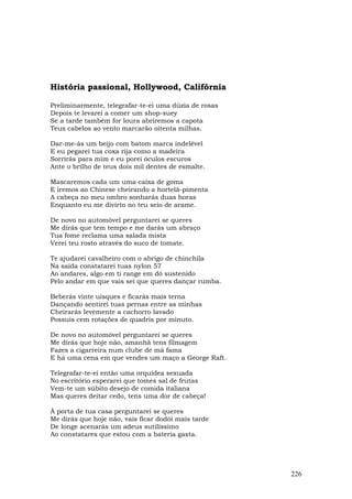 História passional, Hollywood, Califórnia

Preliminarmente, telegrafar-te-ei uma dúzia de rosas
Depois te levarei a comer um shop-suey
Se a tarde também for loura abriremos a capota
Teus cabelos ao vento marcarão oitenta milhas.

Dar-me-ás um beijo com batom marca indelével
E eu pegarei tua coxa rija como a madeira
Sorrirás para mim e eu porei óculos escuros
Ante o brilho de teus dois mil dentes de esmalte.

Mascaremos cada um uma caixa de goma
E iremos ao Chinese cheirando a hortelã-pimenta
A cabeça no meu ombro sonharás duas horas
Enquanto eu me divirto no teu seio de arame.

De novo no automóvel perguntarei se queres
Me dirás que tem tempo e me darás um abraço
Tua fome reclama uma salada mista
Verei teu rosto através do suco de tomate.

Te ajudarei cavalheiro com o abrigo de chinchila
Na saída constatarei tuas nylon 57
Ao andares, algo em ti range em dó sustenido
Pelo andar em que vais sei que queres dançar rumba.

Beberás vinte uísques e ficarás mais terna
Dançando sentirei tuas pernas entre as minhas
Cheirarás levemente a cachorro lavado
Possuis cem rotações de quadris por minuto.

De novo no automóvel perguntarei se queres
Me dirás que hoje não, amanhã tens filmagem
Fazes a cigarreira num clube de má fama
E há uma cena em que vendes um maço a George Raft.

Telegrafar-te-ei então uma orquídea sexuada
No escritório esperarei que tomes sal de frutas
Vem-te um súbito desejo de comida italiana
Mas queres deitar cedo, tens uma dor de cabeça!

À porta de tua casa perguntarei se queres
Me dirás que hoje não, vais ficar dodói mais tarde
De longe acenarás um adeus sutilíssimo
Ao constatares que estou com a bateria gasta.




                                                       226
 