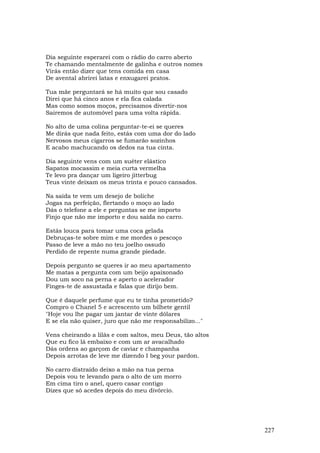Dia seguinte esperarei com o rádio do carro aberto
Te chamando mentalmente de galinha e outros nomes
Virás então dizer que tens comida em casa
De avental abrirei latas e enxugarei pratos.

Tua mãe perguntará se há muito que sou casado
Direi que há cinco anos e ela fica calada
Mas como somos moços, precisamos divertir-nos
Sairemos de automóvel para uma volta rápida.

No alto de uma colina perguntar-te-ei se queres
Me dirás que nada feito, estás com uma dor do lado
Nervosos meus cigarros se fumarão sozinhos
E acabo machucando os dedos na tua cinta.

Dia seguinte vens com um suéter elástico
Sapatos mocassim e meia curta vermelha
Te levo pra dançar um ligeiro jitterbug
Teus vinte deixam os meus trinta e pouco cansados.

Na saída te vem um desejo de boliche
Jogas na perfeição, flertando o moço ao lado
Dás o telefone a ele e perguntas se me importo
Finjo que não me importo e dou saída no carro.

Estás louca para tomar uma coca gelada
Debruças-te sobre mim e me mordes o pescoço
Passo de leve a mão no teu joelho ossudo
Perdido de repente numa grande piedade.

Depois pergunto se queres ir ao meu apartamento
Me matas a pergunta com um beijo apaixonado
Dou um soco na perna e aperto o acelerador
Finges-te de assustada e falas que dirijo bem.

Que é daquele perfume que eu te tinha prometido?
Compro o Chanel 5 e acrescento um bilhete gentil
"Hoje vou lhe pagar um jantar de vinte dólares
E se ela não quiser, juro que não me responsabilizo..."

Vens cheirando a lilás e com saltos, meu Deus, tão altos
Que eu fico lá embaixo e com um ar avacalhado
Dás ordens ao garçom de caviar e champanha
Depois arrotas de leve me dizendo I beg your pardon.

No carro distraído deixo a mão na tua perna
Depois vou te levando para o alto de um morro
Em cima tiro o anel, quero casar contigo
Dizes que só acedes depois do meu divórcio.




                                                           227
 
