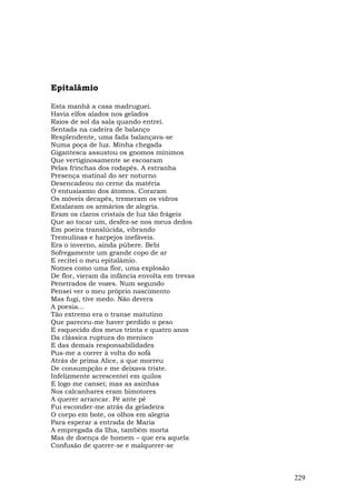 Epitalâmio

Esta manhã a casa madruguei.
Havia elfos alados nos gelados
Raios de sol da sala quando entrei.
Sentada na cadeira de balanço
Resplendente, uma fada balançava-se
Numa poça de luz. Minha chegada
Gigantesca assustou os gnomos mínimos
Que vertiginosamente se escoaram
Pelas frinchas dos rodapés. A estranha
Presença matinal do ser noturno
Desencadeou no cerne da matéria
O entusiasmo dos átomos. Coraram
Os móveis decapês, tremeram os vidros
Estalaram os armários de alegria.
Eram os claros cristais de luz tão frágeis
Que ao tocar um, desfez-se nos meus dedos
Em poeira translúcida, vibrando
Tremulinas e harpejos inefáveis.
Era o inverno, ainda púbere. Bebi
Sofregamente um grande copo de ar
E recitei o meu epitalâmio.
Nomes como uma flor, uma explosão
De flor, vieram da infância envolta em trevas
Penetrados de vozes. Num segundo
Pensei ver o meu próprio nascimento
Mas fugi, tive medo. Não devera
A poesia...
Tão extremo era o transe matutino
Que pareceu-me haver perdido o peso
E esquecido dos meus trinta e quatro anos
Da clássica ruptura do menisco
E das demais responsabilidades
Pus-me a correr à volta do sofá
Atrás de prima Alice, a que morreu
De consumpção e me deixava triste.
Infelizmente acrescentei em quilos
E logo me cansei; mas as asinhas
Nos calcanhares eram bimotores
A querer arrancar. Pé ante pé
Fui esconder-me atrás da geladeira
O corpo em bote, os olhos em alegria
Para esperar a entrada de Maria
A empregada da llha, também morta
Mas de doença de homem – que era aquela
Confusão de querer-se e malquerer-se



                                                229
 