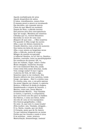 Aquela multiplicação de seios
Aquele desperdício de saliva
E mãos, transfixiantes, nomes feios
E massas pouco a pouco se encaixando
Em decúbito, até a grande inércia
Cheia de mar (Maria era mulata!).
Depois foi Nina, a plácida menina
Dos pulcros atos sem concupiscência
Que me surgiu. Mandava-me missivas
Cifradas que eu, terrível flibusteiro
Escondia no muro de uma casa
(Esqueci de que casa ... ) Mas surpresa
Foi quando vi Alba surgir da aurora
Alba, a que me deixou examiná-la
Grande obstetra, com a lente de aumento
Dos textos em latim de meu avô
Alba, a que amava as largatixas secas
Alba, a ridícula, morta de crupe.
Milagre da manhã recuperada!
A infância! Sombra, és tu? Até tu, Sombra...
Sombra, contralto, entre os paralelepípedos
Do coradouro do quintal. Oh, tu
Que me violaste, negra, sobre o linho
Muito obrigado, tenebroso Arcanjo
De ti me lembrarei! Bom dia, Linda
Como estás bela assim descalça, Linda
Vem comigo nadar! O mar é agora
A piscina de Onã, de lodo e alga...
Quantos cajus tu me roubaste, feia
Quanto silêncio em teus carinhos, Linda
Longe, nas águas... Sim! é a minha casa
É a minha casa, sim, a um grito apenas
Da praia! Alguém me chama, é a gaivota
Branca, é Marina! (A doida já chegava
Desabotoando o corpete de menina...)
Marina, como vais, jovem Marina
Deslembrada Marina... Vejo Vândala
A rústica, a operária, a compulsória
Que nos levava aos dez para os baldios
Da Fábrica, e como aos bilros, hábil
Aos dez de uma só vez manipulava
Ern francas gargalhadas, e dizia
De mim: Ai, que este é o mais levado!
(Pela mulher, sim, Vândala, obrigado...
E tu, Santa, casada, que me deste
O Coração, posto que de De Amicis
Tu que calçavas longamente as meias
Pretas que me tiraram o medo à treva
E às aranhas... some, jetatura
Masturbação, desassossego, insônia!




                                               230
 