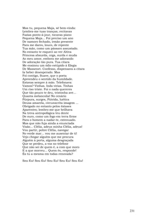 Mas tu, pequena Maja, sê bem-vinda:
Lembra-me tuas tranças; recitavas
Fazias ponto-à-jour, tocavas piano
Pequena Maja... Foi preciso um ano
De namoro fechado, irmão presente
Para me dares, louco, de repente
Tua mão, como um pássaro assustado.
No entanto te esqueci ao ver Altiva
Princesa absurda, cega, surda e muda
Ao meu amor, embora me adorando
De adoração tão pura. Tua cítara
Me ensinou um ódio estúpido à Elegia
De Massenet. Confesso, dispensava a cítara
Ia beber desesperado. Mas
Foi contigo, Suave, que o poeta
Apreendeu o sentido da humildade.
Estavas sempre à mão. Telefonava:
Vamos? Vinhas. Inda virias. Tinhas
Um riso triste. Foi o nada quereres
Que tão pouco te deu, tristonha ave...
Quanta melancolia! No cenário
Púrpura, surges, Pútrida, luética
Deusa amarela, circunscrita imagem ...
Obrigado no entanto pelos êxtases
Aparentes; lembro-me que brilhava
Na treva antropofágica teu dente
De ouro, como um fogo em terra firme
Para o homem a nadar-te, extenuado.
Mas que não fuja ainda a enunciada
Visão... Clélia, adeus minha Clélia, adeus!
Vou partir, pobre Clélia, navegar
No verde mar... vou me ausentar de ti!
Vejo chegar alguém que me procura
Alguém à porta, alguma desgraçada
Que se perdeu, a voz no telefone
Que não sei de quem é, a com que moro
E a que morreu... Quem és, responde!
És tu a mesma em todas renovada?

Sou Eu! Sou Eu! Sou Eu! Sou Eu! Sou Eu!




                                              231
 