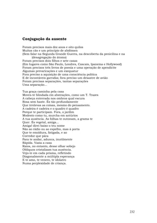 Conjugação da ausente

Foram precisos mais dez anos e oito quilos
Muitas cãs e um princípio de abdômen
(Sem falar na Segunda Grande Guerra, na descoberta da penicilina e na
       (desagregação do átomo)
Foram precisos dois filhos e sete casas
(Em lugares como São Paulo, Londres, Cascais, lpanema e Hollywood)
Foram precisos três livros de poesia e uma operação de apendicite
Algumas prevaricações e um exequatur
Fora preciso a aquisição de uma consciência política
E de incontáveis garrafas; fora preciso um desastre de avião
Foram precisas separações, tantas separações
Uma separação...

Tua graça caminha pela casa
Moves-te blindada em abstrações, como um T. Trazes
A cabeça enterrada nos ombros qual escura
Rosa sem haste. És tão profundamente
Que irrelevas as coisas, mesmo do pensamento.
A cadeira é cadeira e o quadro é quadro
Porque te participam. Fora, o jardim
Modesto como tu, murcha em antúrios
A tua ausência. As folhas te outonam, a grama te
Quer. És vegetal, amiga...
Amiga! direi baixo o teu nome
Não ao rádio ou ao espelho, mas à porta
Que te emoldura, fatigada, e ao
Corredor que pára
Para te andar, adunca, inutilmente
Rápida. Vazia a casa
Raios, no entanto, desse olhar sobejo
Oblíquos cristalizam tua ausência.
Vejo-te em cada prisma, refletindo
Diagonalmente a múltipla esperança
E te amo, te venero, te idolatro
Numa perplexidade de criança.




                                                                        232
 