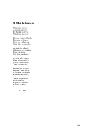 O filho do homem

O mundo parou
A estrela morreu
No fundo da treva
O infante nasceu.

Nasceu num estábulo
Pequeno e singelo
Com boi e charrua
Com foice e martelo.

Ao lado do infante
O homem e a mulher
Uma tal Maria
Um José qualquer.

A noite o fez negro
Fogo o avermelhou
A aurora nascente
Todo o amarelou.

O dia o fez branco
Branco como a luz
À falta de um nome
Chamou-se Jesus.

Jesus pequenino
Filho natural
Ergue-te, menino
É triste o Natal.


      12.1947




                       233
 