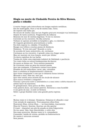 Elegia na morte de Clodoaldo Pereira da Silva Moraes,
poeta e cidadão

A morte chegou pelo interurbano em longas espirais metálicas.
Era de madrugada. Ouvi a voz de minha mãe, viúva.
De repente não tinha pai.
No escuro de minha casa em Los Angeles procurei recompor tua lembrança
Depois de tanta ausência. Fragmentos da infância
Boiaram do mar de minhas lágrimas. Vi-me eu menino
Correndo ao teu encontro. Na ilha noturna
Tinham-se apenas acendido os lampiões a gás, e a clarineta
De Augusto geralmente procrastinava a tarde.
Era belo esperar-te, cidadão. O bondinho
Rangia nos trilhos a muitas praias de distância
Dizíamos: "E-vem meu pai!" Quando a curva
Se acendia de luzes semoventes, ah, corríamos
Corríamos ao teu encontro. A grande coisa era chegar antes
Mas ser marraio em teus braços, sentir por último
Os doces espinhos da tua barba.
Trazias de então uma expressão indizível de fidelidade e paciência
Teu rosto tinha os sulcos fundamentais da doçura
De quem se deixou ser. Teus ombros possantes
Se curvavam como ao peso da enorme poesia
Que não realizaste. O barbante cortava teus dedos
Pesados de mil embrulhos: carne, pão, utensílios
Para o cotidiano (e freqüentemente o binóculo
Que vivias comprando e com que te deixavas horas inteiras
Mirando o mar). Dize-me, meu pai
Que viste tantos anos através do teu óculo-de-alcance
Que nunca revelaste a ninguém?
Vencias o percurso entre a amendoeira e a casa como o atleta exausto no
último lance da maratona.
Te grimpávamos. Eras penca de filho. Jamais
Uma palavra dura, um rosnar paterno. Entravas a casa humilde
A um gesto do mar. A noite se fechava
Sobre o grupo familial como uma grande porta espessa.

***

Muitas vezes te vi desejar. Desejavas. Deixavas-te olhando o mar
Com mirada de argonauta. Teus pequenos olhos feios
Buscavam ilhas, outras ilhas... – as imaculadas, inacessíveis
Ilhas do Tesouro. Querias. Querias um dia aportar
E trazer – depositar aos pés da amada as jóias fulgurantes
Do teu amor. Sim, foste descobridor, e entre eles
Dos mais provectos. Muitas vezes te vi, comandante
Comandar, batido de ventos, perdido na fosforescência
De vastos e noturnos oceanos
Sem jamais.



                                                                          235
 