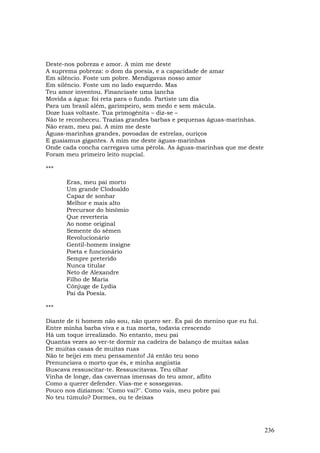 Deste-nos pobreza e amor. A mim me deste
A suprema pobreza: o dom da poesia, e a capacidade de amar
Em silêncio. Foste um pobre. Mendigavas nosso amor
Em silêncio. Foste um no lado esquerdo. Mas
Teu amor inventou. Financiaste uma lancha
Movida a água: foi reta para o fundo. Partiste um dia
Para um brasil além, garimpeiro, sem medo e sem mácula.
Doze luas voltaste. Tua primogênita – diz-se –
Não te reconheceu. Trazias grandes barbas e pequenas águas-marinhas.
Não eram, meu pai. A mim me deste
Águas-marinhas grandes, povoadas de estrelas, ouriços
E guaiamus gigantes. A mim me deste águas-marinhas
Onde cada concha carregava uma pérola. As águas-marinhas que me deste
Foram meu primeiro leito nupcial.

***

      Eras, meu pai morto
      Um grande Clodoaldo
      Capaz de sonhar
      Melhor e mais alto
      Precursor do binômio
      Que reverteria
      Ao nome original
      Semente do sêmen
      Revolucionário
      Gentil-homem insigne
      Poeta e funcionário
      Sempre preterido
      Nunca titular
      Neto de Alexandre
      Filho de Maria
      Cônjuge de Lydia
      Pai da Poesia.

***

Diante de ti homem não sou, não quero ser. És pai do menino que eu fui.
Entre minha barba viva e a tua morta, todavia crescendo
Há um toque irrealizado. No entanto, meu pai
Quantas vezes ao ver-te dormir na cadeira de balanço de muitas salas
De muitas casas de muitas ruas
Não te beijei em meu pensamento! Já então teu sono
Prenunciava o morto que és, e minha angústia
Buscava ressuscitar-te. Ressuscitavas. Teu olhar
Vinha de longe, das cavernas imensas do teu amor, aflito
Como a querer defender. Vias-me e sossegavas.
Pouco nos dizíamos: "Como vai?". Como vais, meu pobre pai
No teu túmulo? Dormes, ou te deixas




                                                                          236
 