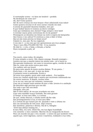 A contemplar acima – eu bem me lembro! – perdido
Na decifração de como ser?
Ah, dor! Como quisera
Ser de novo criança em teus braços e ficar admirando tuas mãos!
Como quisera escutar-te de novo cantar criando em mim
A atonia do passado! Quantas baladas, meu pai
E que lindas! Quem te ensinou as doces cantigas
Com que embalavas meu dormir? Voga sempre o leve batel
A resvalar macio pelas correntezas do rio da paixão?
Prosseguem as donzelas em êxtase na noite à espera da barquinha
Que busca o seu adeus? E continua a rosa a dizer à brisa
Que já não mais precisa os beijos seus?
Calaste-te, meu pai. No teu ergástulo
A voz não é – a voz com que me apresentavas aos teus amigos:
"Esse é meu filho FULANO DE TAL". E na maneira
De dizê-lo – o vôo, o beijo, a bênção, a barba
Dura rocejando a pele, ai!

***

Tua morte, como todas, foi simples.
É coisa simples a morte. Dói, depois sossega. Quando sossegou –
Lembro-me que a manhã raiava em minha casa – já te havia eu
Recuperado totalmente: tal como te encontras agora, vestido de mim.
Não és, como não serás nunca para mim
Um cadáver sob um lençol.
És para mim aquele de quem muitos diziam: "É um poeta…"
Poeta foste, e és, meu pai. A mim me deste
O primeiro verso à namorada. Furtei-o
De entre teus papéis: quem sabe onde andará… Fui também
Verso teu: lembro ainda hoje o soneto que escreveste celebrando-me
No ventre materno. E depois, muitas vezes
Vi-te na rua, sem que me notasses, transeunte
Com um ar sempre mais ansioso do que a vida. Levava-te a ambição
De descobrir algo precioso que nos dar.
Por tudo o que não nos deste
Obrigado, meu pai.
Não te direi adeus, de vez que acordaste em mim
Com uma exatidão nunca sonhada. Em mim geraste
O Tempo: aí tens meu filho, e a certeza
De que, ainda obscura, a minha morte dá-lhe vida
Em prosseguimento à tua; aí tens meu filho
E a certeza de que lutarei por ele. Quando o viste a última vez
Era um menininho de três anos. Hoje cresceu
Em membros, palavras e dentes. Diz de ti, bilíngüe:
"Vovô was always teasing me…"
É meu filho, teu neto. Deste-lhe, em tua digna humildade
Um caminho: o meu caminho. Marcha ela na vanguarda do futuro
Para um mundo em paz: o teu mundo – o único em que soubeste viver;
aquele que, entre lágrimas, cantos e martírios, realizaste à tua volta.




                                                                          237
 