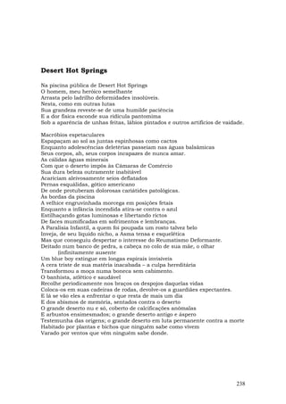 Desert Hot Springs

Na piscina pública de Desert Hot Springs
O homem, meu heróico semelhante
Arrasta pelo ladrilho deformidades insolúveis.
Nesta, como em outras lutas
Sua grandeza reveste-se de uma humilde paciência
E a dor física esconde sua ridícula pantomima
Sob a aparência de unhas feitas, lábios pintados e outros artifícios de vaidade.

Macróbios espetaculares
Espapaçam ao sol as juntas espinhosas como cactos
Enquanto adolescências deletérias passeiam nas águas balsâmicas
Seus corpos, ah, seus corpos incapazes de nunca amar.
As cálidas águas minerais
Com que o deserto impôs às Câmaras de Comércio
Sua dura beleza outramente inabitável
Acariciam aleivosamente seios deflatados
Pernas esquálidas, gótico americano
De onde protuberam dolorosas cariátides patológicas.
Às bordas da piscina
A velhice engruvinhada morcega em posições fetais
Enquanto a infância incendida atira-se contra o azul
Estilhaçando gotas luminosas e libertando rictos
De faces mumificadas em sofrimentos e lembranças.
A Paralisia Infantil, a quem foi poupada um rosto talvez belo
Inveja, de seu líquido nicho, a Asma tensa e esquelética
Mas que conseguiu despertar o interesse do Reumatismo Deformante.
Deitado num banco de pedra, a cabeça no colo de sua mãe, o olhar
       (infinitamente ausente
Um blue boy extingue em longas espirais invisíveis
A cera triste de sua matéria inacabada – a culpa hereditária
Transformou a moça numa boneca sem cabimento.
O banhista, atlético e saudável
Recolhe periodicamente nos braços os despojos daquelas vidas
Coloca-os em suas cadeiras de rodas, devolve-os a guardiães expectantes.
E lá se vão eles a enfrentar o que resta de mais um dia
E dos abismos de memória, sentados contra o deserto
O grande deserto nu e só, coberto de calcificações anômalas
E arbustos ensimesmados; o grande deserto antigo e áspero
Testemunha das origens; o grande deserto em luta permanente contra a morte
Habitado por plantas e bichos que ninguém sabe como vivem
Varado por ventos que vêm ninguém sabe donde.




                                                                             238
 